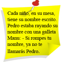 Cada niño, en su mesa, tiene su nombre escrito.
Pedro estaba rayando en su nombre con una galleta.
MAnu:-Si rompes tu nombre, ya no te llamarás Pedro.